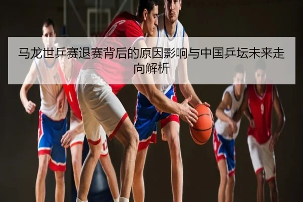 马龙世乒赛退赛背后的原因影响与中国乒坛未来走向解析
