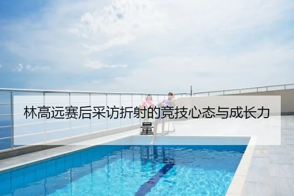 林高远赛后采访折射的竞技心态与成长力量
