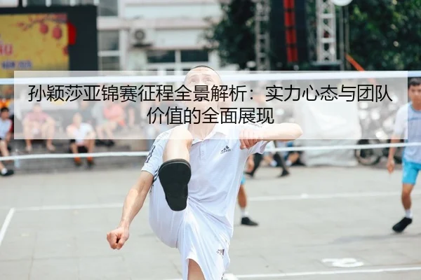 孙颖莎亚锦赛征程全景解析：实力心态与团队价值的全面展现