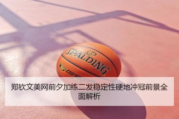 郑钦文美网前夕加练二发稳定性硬地冲冠前景全面解析