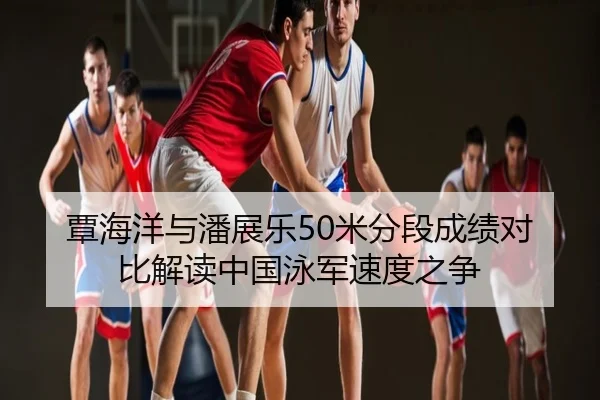 覃海洋与潘展乐50米分段成绩对比解读中国泳军速度之争
