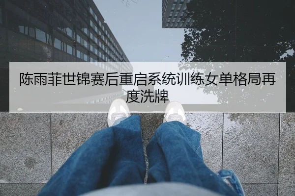 陈雨菲世锦赛后重启系统训练女单格局再度洗牌