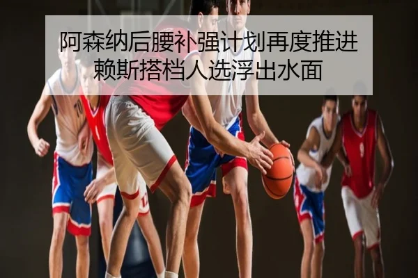 阿森纳后腰补强计划再度推进 赖斯搭档人选浮出水面