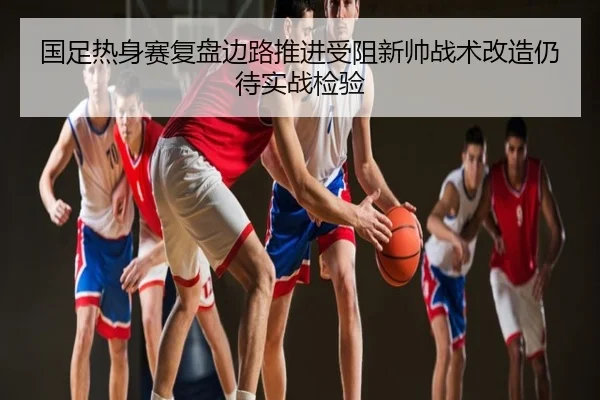 国足热身赛复盘边路推进受阻新帅战术改造仍待实战检验